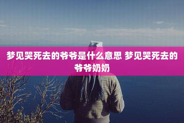 梦见哭死去的爷爷是什么意思 梦见哭死去的爷爷奶奶