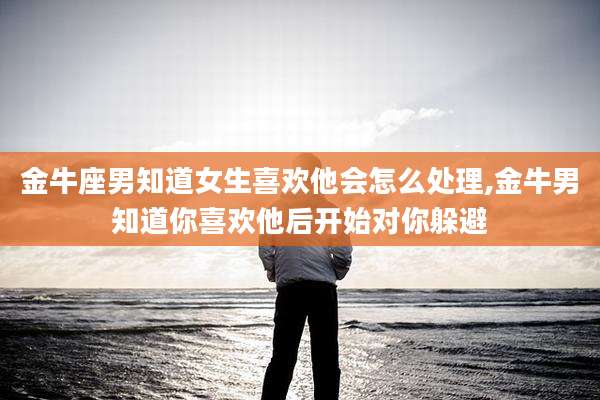 金牛座男知道女生喜欢他会怎么处理,金牛男知道你喜欢他后开始对你躲避