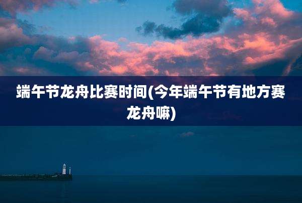 端午节龙舟比赛时间(今年端午节有地方赛龙舟嘛)