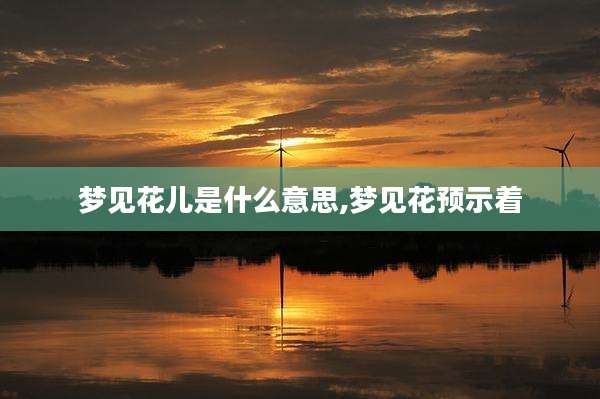 梦见花儿是什么意思,梦见花预示着