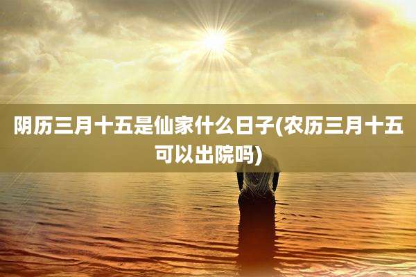 阴历三月十五是仙家什么日子(农历三月十五可以出院吗)