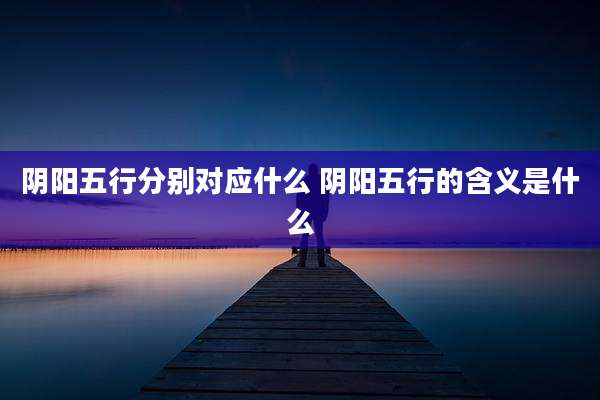 阴阳五行分别对应什么 阴阳五行的含义是什么