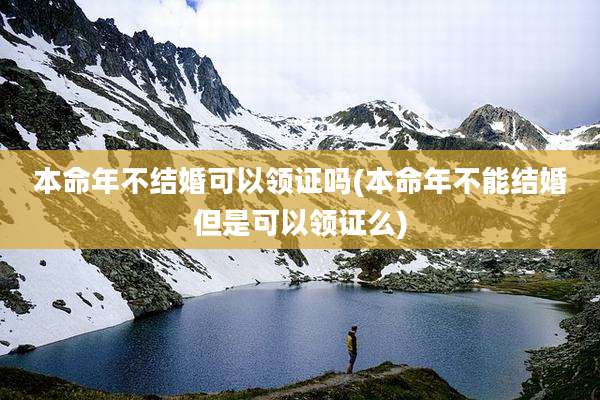 本命年不结婚可以领证吗(本命年不能结婚但是可以领证么)