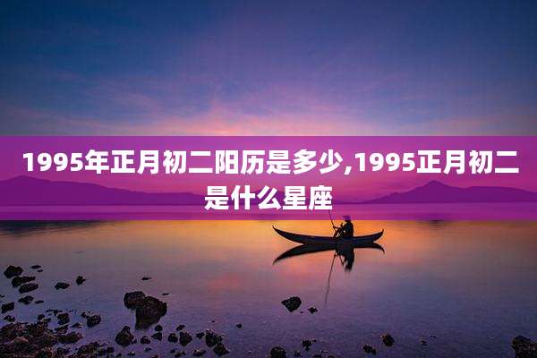 1995年正月初二阳历是多少,1995正月初二是什么星座
