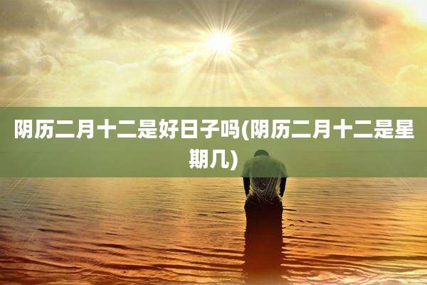 阴历二月十二是好日子吗(阴历二月十二是星期几)