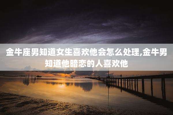 金牛座男知道女生喜欢他会怎么处理,金牛男知道他暗恋的人喜欢他