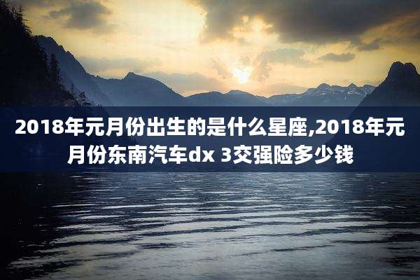 2018年元月份出生的是什么星座,2018年元月份东南汽车dx 3交强险多少钱
