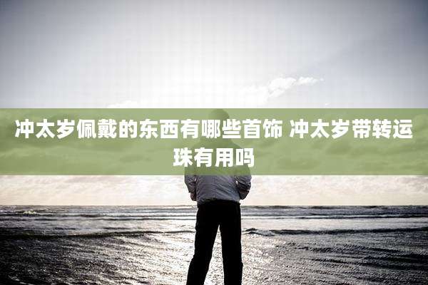 冲太岁佩戴的东西有哪些首饰 冲太岁带转运珠有用吗