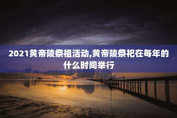 2021黄帝陵祭祖活动,黄帝陵祭祀在每年的什么时间举行