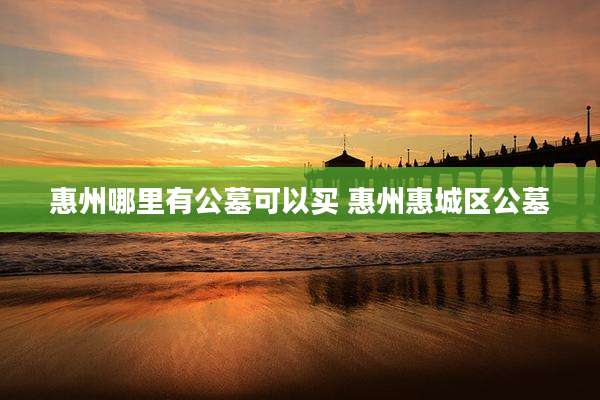 惠州哪里有公墓可以买 惠州惠城区公墓