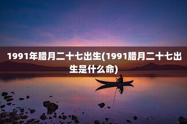 1991年腊月二十七出生(1991腊月二十七出生是什么命)