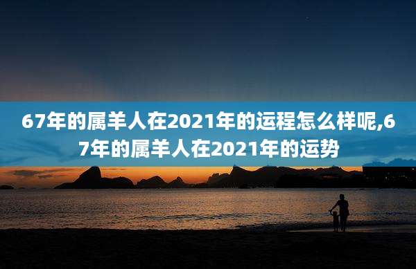 67年的属羊人在2021年的运程怎么样呢,67年的属羊人在2021年的运势