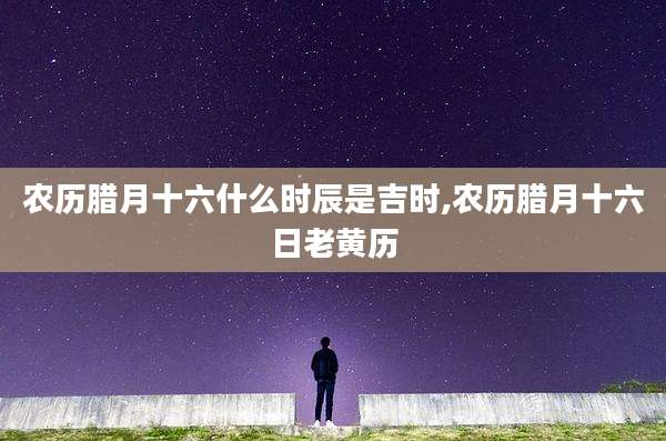 农历腊月十六什么时辰是吉时,农历腊月十六日老黄历