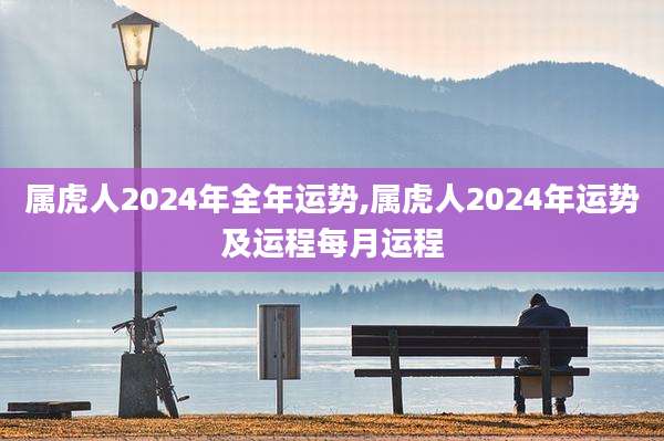 属虎人2024年全年运势,属虎人2024年运势及运程每月运程