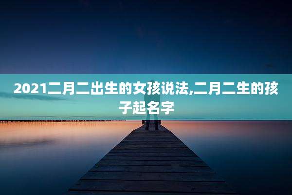 2021二月二出生的女孩说法,二月二生的孩子起名字
