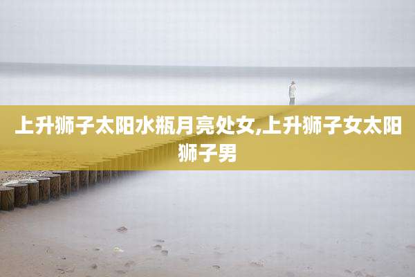上升狮子太阳水瓶月亮处女,上升狮子女太阳狮子男