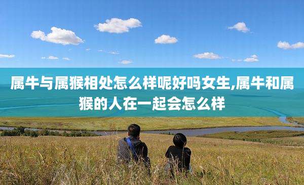 属牛与属猴相处怎么样呢好吗女生,属牛和属猴的人在一起会怎么样