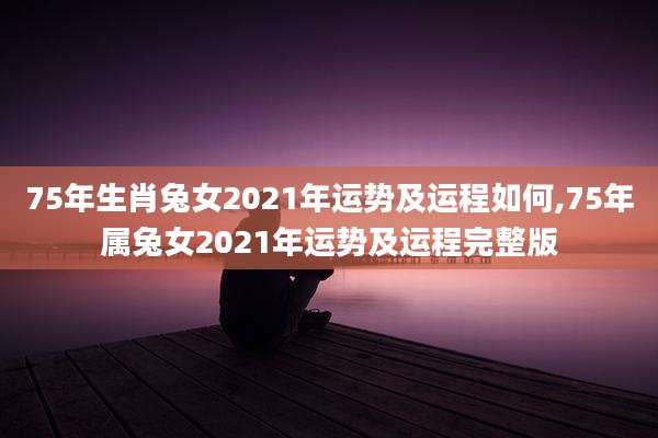 75年生肖兔女2021年运势及运程如何,75年属兔女2021年运势及运程完整版