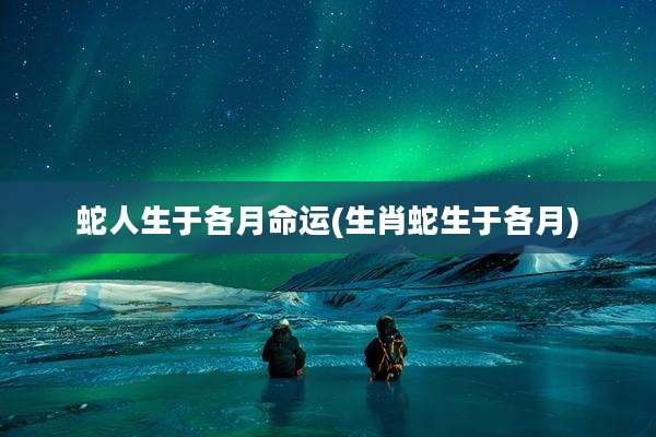 蛇人生于各月命运(生肖蛇生于各月)