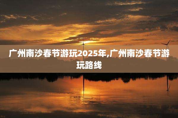 广州南沙春节游玩2025年,广州南沙春节游玩路线