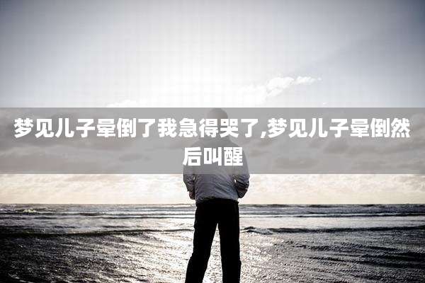 梦见儿子晕倒了我急得哭了,梦见儿子晕倒然后叫醒