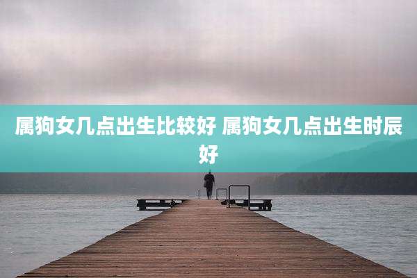 属狗女几点出生比较好 属狗女几点出生时辰好