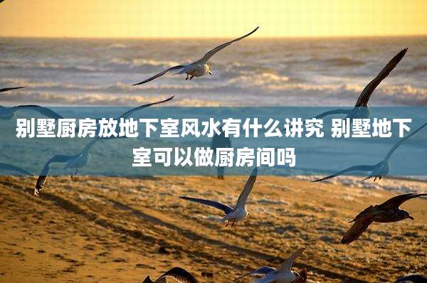 别墅厨房放地下室风水有什么讲究 别墅地下室可以做厨房间吗
