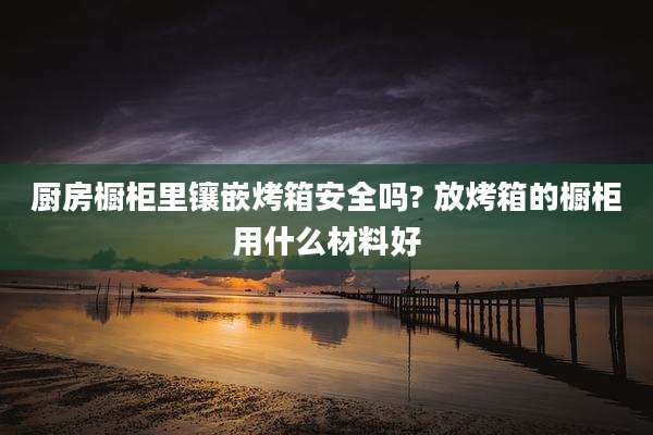厨房橱柜里镶嵌烤箱安全吗? 放烤箱的橱柜用什么材料好