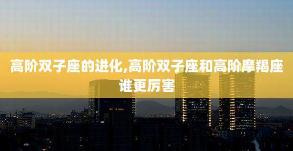 高阶双子座的进化,高阶双子座和高阶摩羯座谁更厉害