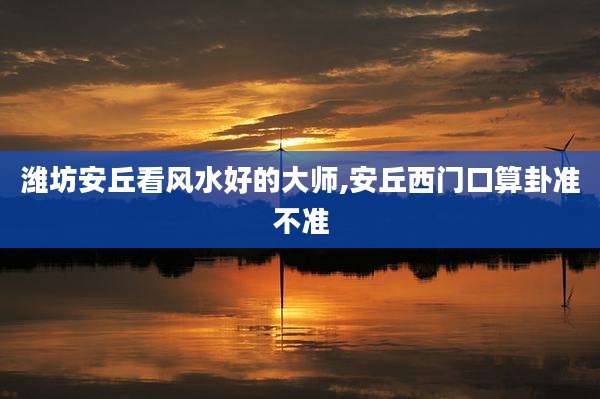 潍坊安丘看风水好的大师,安丘西门口算卦准不准