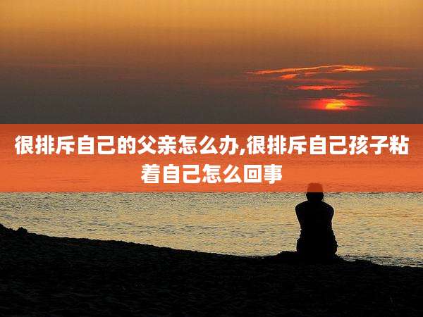 很排斥自己的父亲怎么办,很排斥自己孩子粘着自己怎么回事