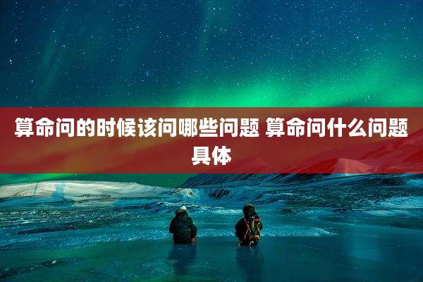 算命问的时候该问哪些问题 算命问什么问题具体