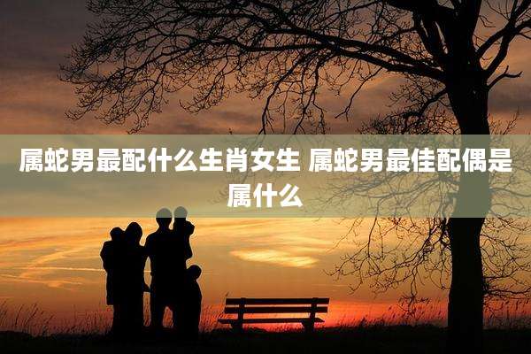 属蛇男最配什么生肖女生 属蛇男最佳配偶是属什么