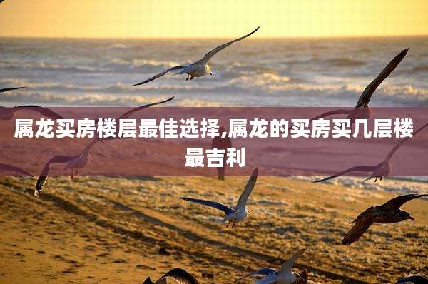 属龙买房楼层最佳选择,属龙的买房买几层楼最吉利