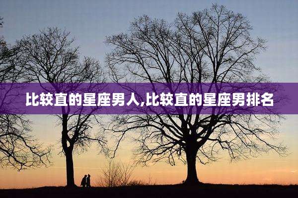 比较直的星座男人,比较直的星座男排名