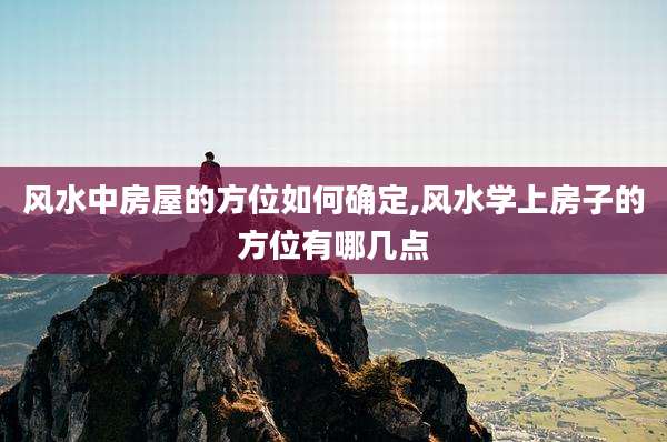 风水中房屋的方位如何确定,风水学上房子的方位有哪几点