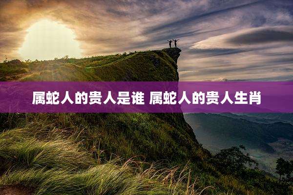 属蛇人的贵人是谁 属蛇人的贵人生肖