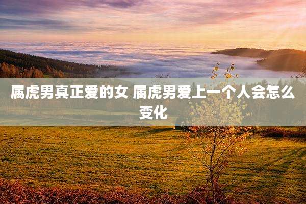 属虎男真正爱的女 属虎男爱上一个人会怎么变化