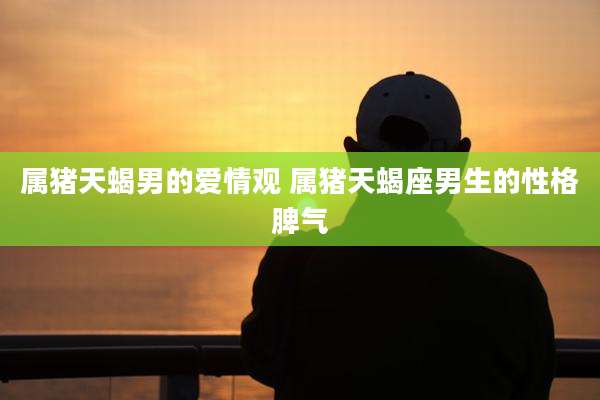 属猪天蝎男的爱情观 属猪天蝎座男生的性格脾气