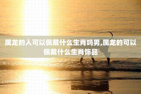 属龙的人可以佩戴什么生肖吗男,属龙的可以佩戴什么生肖饰品