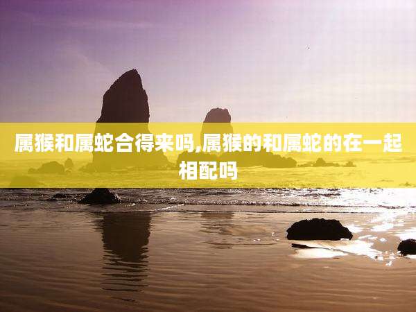 属猴和属蛇合得来吗,属猴的和属蛇的在一起相配吗