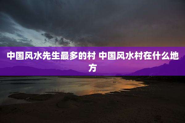 中国风水先生最多的村 中国风水村在什么地方