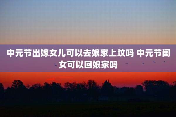 中元节出嫁女儿可以去娘家上坟吗 中元节闺女可以回娘家吗