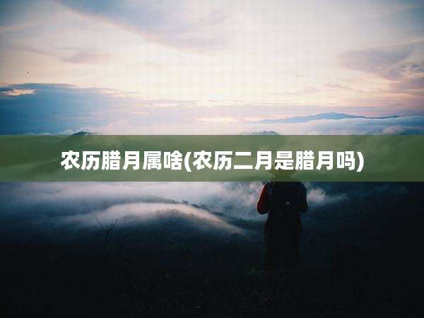 农历腊月属啥(农历二月是腊月吗)