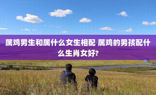 属鸡男生和属什么女生相配 属鸡的男孩配什么生肖女好?