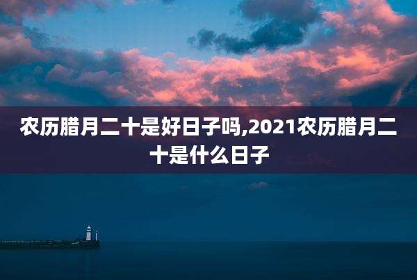 农历腊月二十是好日子吗,2021农历腊月二十是什么日子