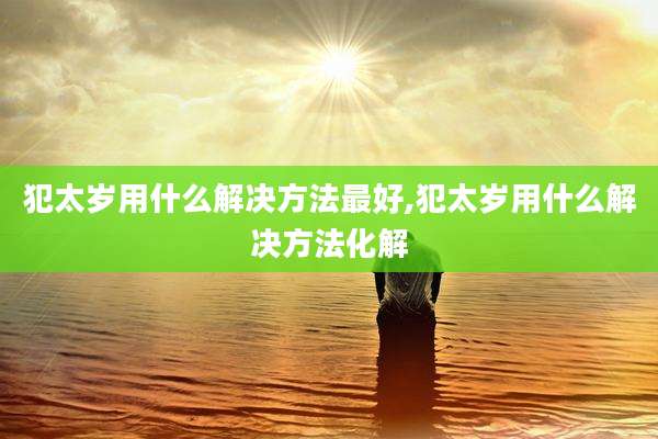 犯太岁用什么解决方法最好,犯太岁用什么解决方法化解