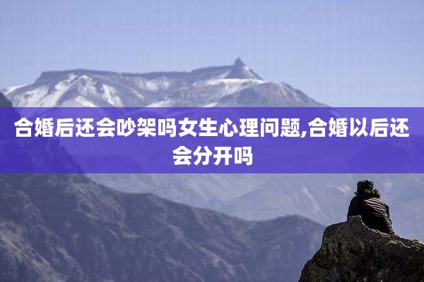 合婚后还会吵架吗女生心理问题,合婚以后还会分开吗
