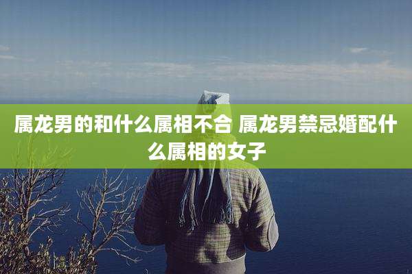 属龙男的和什么属相不合 属龙男禁忌婚配什么属相的女子