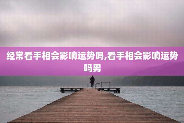 经常看手相会影响运势吗,看手相会影响运势吗男
